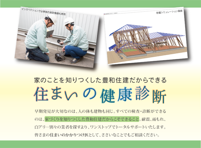 早期発見が大切なのは、人の体も建物も同じ。すべての検査・診断ができるのは、家づくりを知りつくした豊和住建だからこそできること。耐震、雨もれ、白アリ…別々の業者を探すより、ワンストップでトータルサポートいたします。皆さまの住まいのかかりつけ医として、ささいなことでもご相談ください。